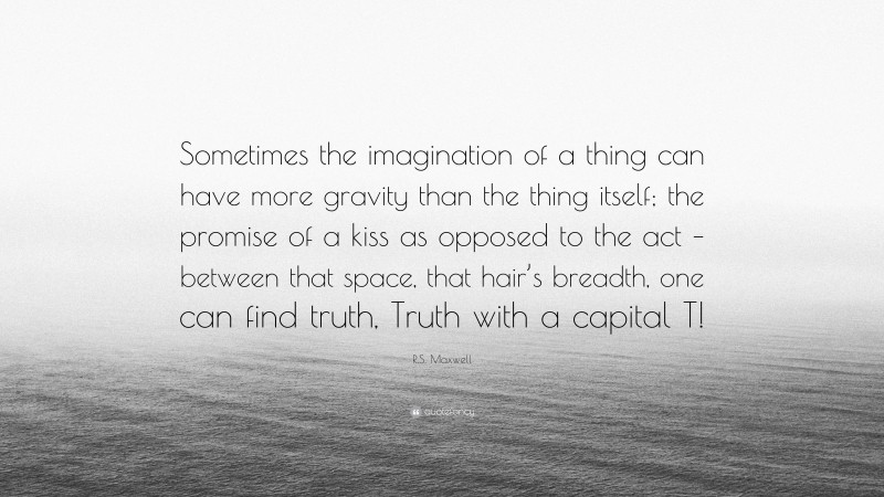 R.S. Maxwell Quote: “Sometimes the imagination of a thing can have more gravity than the thing itself; the promise of a kiss as opposed to the act – between that space, that hair’s breadth, one can find truth, Truth with a capital T!”