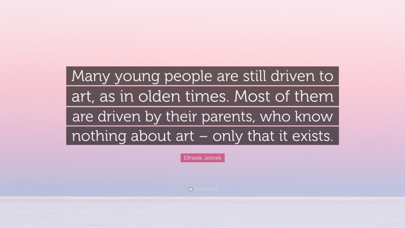 Elfriede Jelinek Quote: “Many young people are still driven to art, as in olden times. Most of them are driven by their parents, who know nothing about art – only that it exists.”