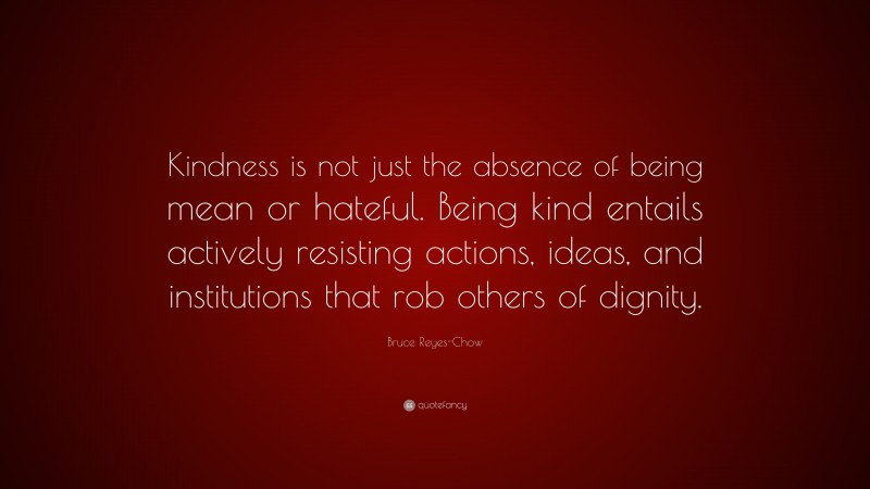 Bruce Reyes-Chow Quote: “Kindness is not just the absence of being mean or hateful. Being kind entails actively resisting actions, ideas, and institutions that rob others of dignity.”