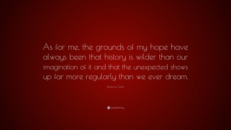 Rebecca Solnit Quote: “As for me, the grounds of my hope have always been that history is wilder than our imagination of it and that the unexpected shows up far more regularly than we ever dream.”