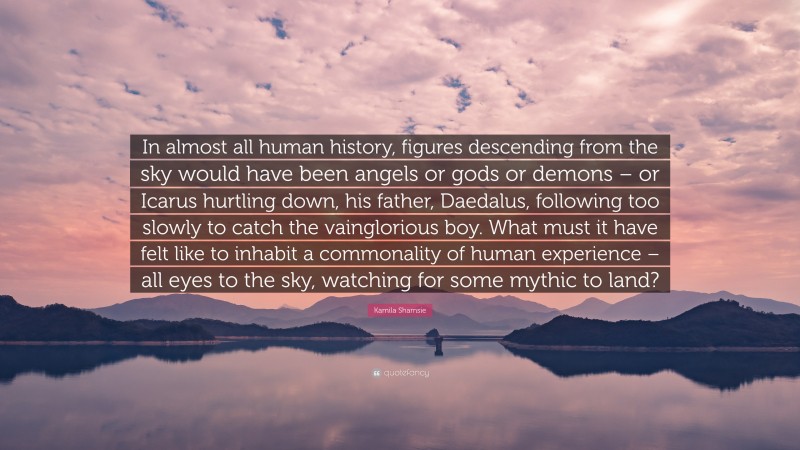 Kamila Shamsie Quote: “In almost all human history, figures descending from the sky would have been angels or gods or demons – or Icarus hurtling down, his father, Daedalus, following too slowly to catch the vainglorious boy. What must it have felt like to inhabit a commonality of human experience – all eyes to the sky, watching for some mythic to land?”