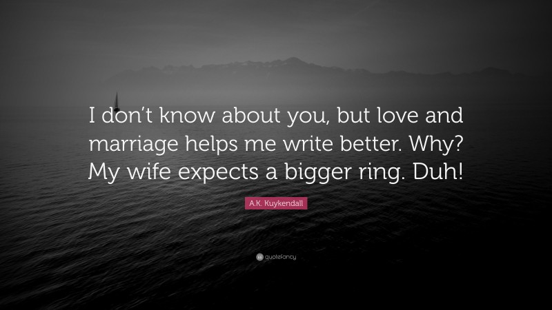 A.K. Kuykendall Quote: “I don’t know about you, but love and marriage helps me write better. Why? My wife expects a bigger ring. Duh!”