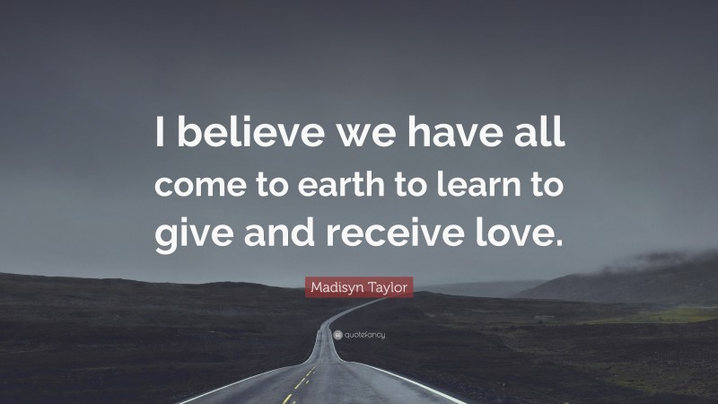 Madisyn Taylor Quote: “I believe we have all come to earth to learn to give and receive love.”