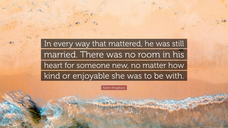 Karen Kingsbury Quote: “In every way that mattered, he was still married. There was no room in his heart for someone new, no matter how kind or enjoyable she was to be with.”