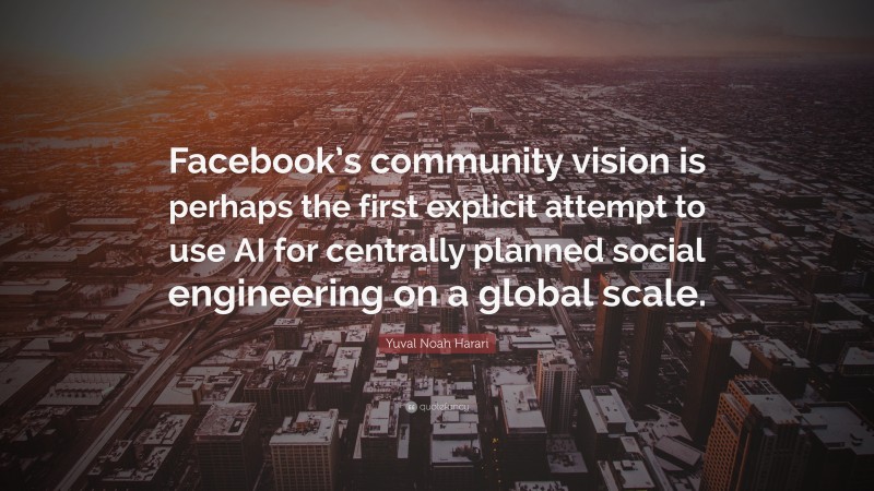 Yuval Noah Harari Quote: “Facebook’s community vision is perhaps the first explicit attempt to use AI for centrally planned social engineering on a global scale.”