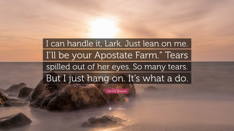 Sarina Bowen Quote: “I can handle it, Lark. Just lean on me. I’ll be your Apostate Farm.” Tears spilled out of her eyes. So many tears. But I just hang on. It’s what a do.”