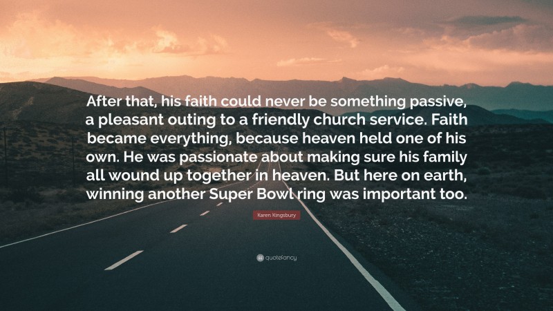 Karen Kingsbury Quote: “After that, his faith could never be something passive, a pleasant outing to a friendly church service. Faith became everything, because heaven held one of his own. He was passionate about making sure his family all wound up together in heaven. But here on earth, winning another Super Bowl ring was important too.”
