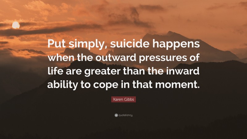 Karen Gibbs Quote: “Put simply, suicide happens when the outward pressures of life are greater than the inward ability to cope in that moment.”