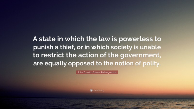 John Emerich Edward Dalberg-Acton Quote: “A state in which the law is powerless to punish a thief, or in which society is unable to restrict the action of the government, are equally opposed to the notion of polity.”