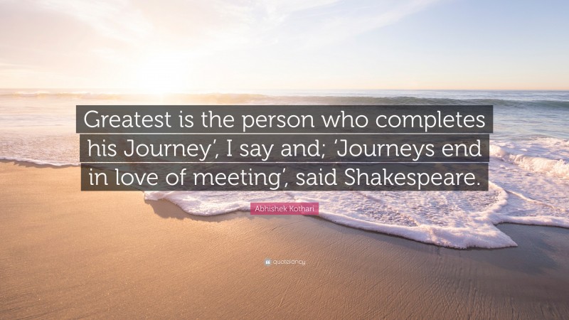 Abhishek Kothari Quote: “Greatest is the person who completes his Journey’, I say and; ‘Journeys end in love of meeting’, said Shakespeare.”