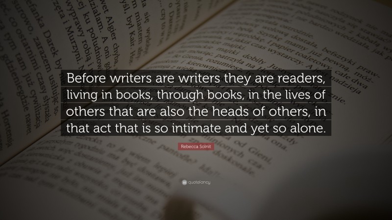 Rebecca Solnit Quote: “Before writers are writers they are readers, living in books, through books, in the lives of others that are also the heads of others, in that act that is so intimate and yet so alone.”