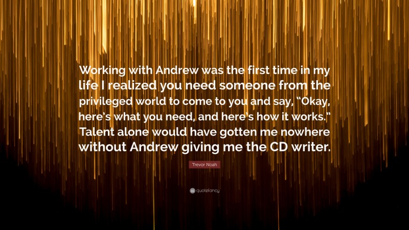 Trevor Noah Quote: “Working with Andrew was the first time in my life I realized you need someone from the privileged world to come to you and say, “Okay, here’s what you need, and here’s how it works.” Talent alone would have gotten me nowhere without Andrew giving me the CD writer.”