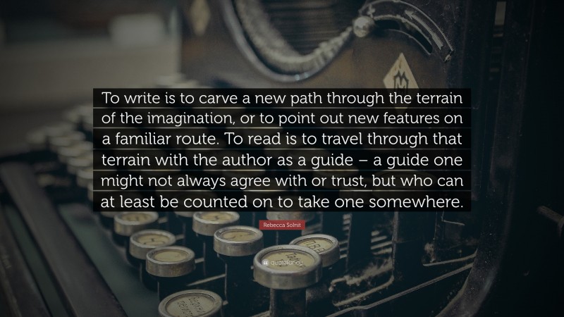 Rebecca Solnit Quote: “To write is to carve a new path through the terrain of the imagination, or to point out new features on a familiar route. To read is to travel through that terrain with the author as a guide – a guide one might not always agree with or trust, but who can at least be counted on to take one somewhere.”