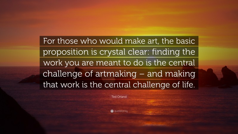 Ted Orland Quote: “For those who would make art, the basic proposition is crystal clear: finding the work you are meant to do is the central challenge of artmaking – and making that work is the central challenge of life.”
