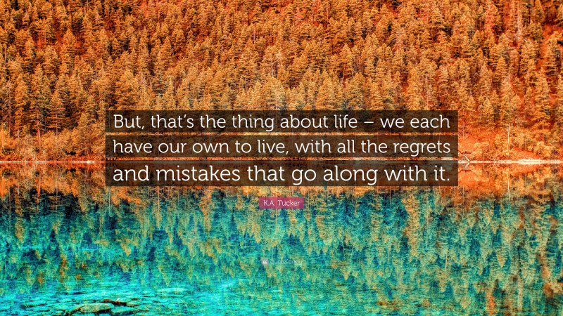K.A. Tucker Quote: “But, that’s the thing about life – we each have our own to live, with all the regrets and mistakes that go along with it.”