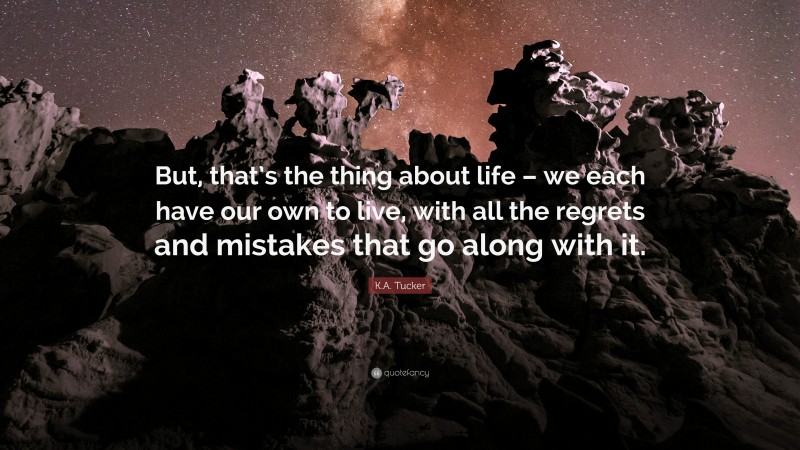 K.A. Tucker Quote: “But, that’s the thing about life – we each have our own to live, with all the regrets and mistakes that go along with it.”