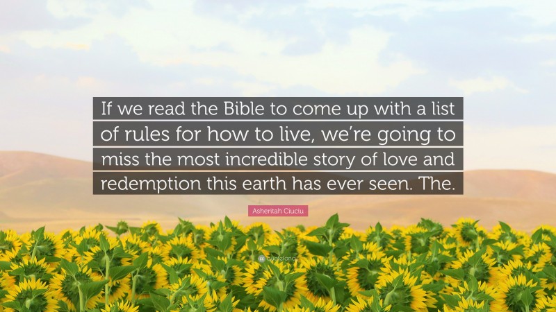 Asheritah Ciuciu Quote: “If we read the Bible to come up with a list of rules for how to live, we’re going to miss the most incredible story of love and redemption this earth has ever seen. The.”