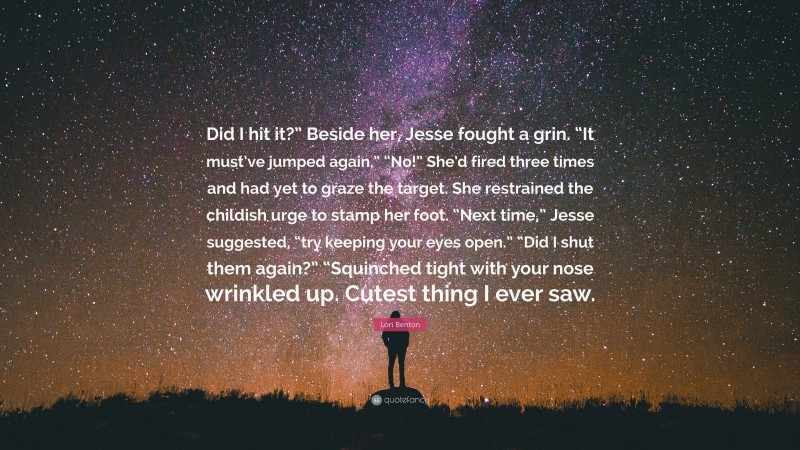 Lori Benton Quote: “Did I hit it?” Beside her, Jesse fought a grin. “It must’ve jumped again.” “No!” She’d fired three times and had yet to graze the target. She restrained the childish urge to stamp her foot. “Next time,” Jesse suggested, “try keeping your eyes open.” “Did I shut them again?” “Squinched tight with your nose wrinkled up. Cutest thing I ever saw.”