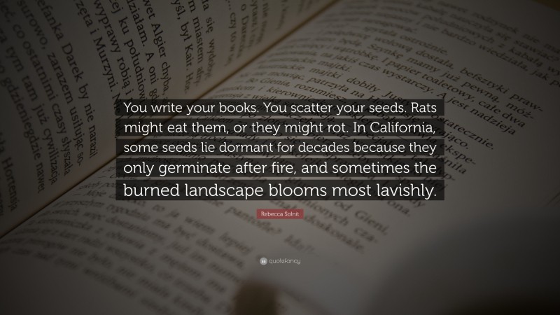 Rebecca Solnit Quote: “You write your books. You scatter your seeds. Rats might eat them, or they might rot. In California, some seeds lie dormant for decades because they only germinate after fire, and sometimes the burned landscape blooms most lavishly.”