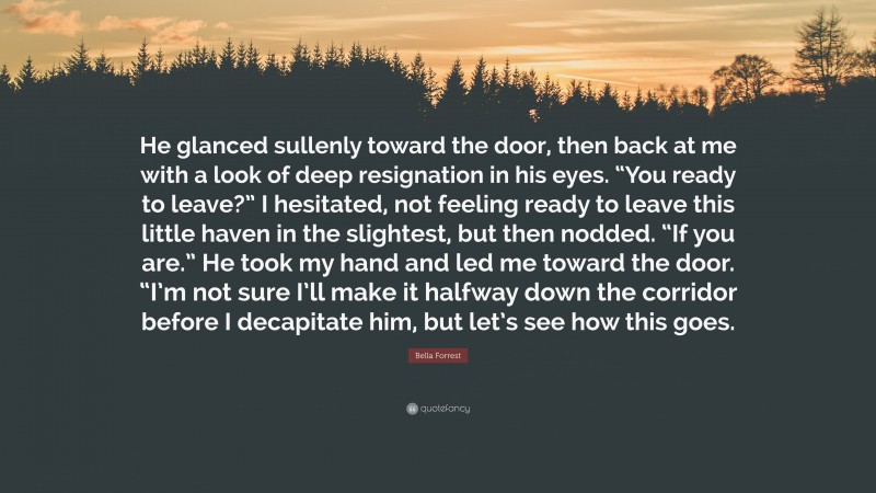 Bella Forrest Quote: “He glanced sullenly toward the door, then back at me with a look of deep resignation in his eyes. “You ready to leave?” I hesitated, not feeling ready to leave this little haven in the slightest, but then nodded. “If you are.” He took my hand and led me toward the door. “I’m not sure I’ll make it halfway down the corridor before I decapitate him, but let’s see how this goes.”