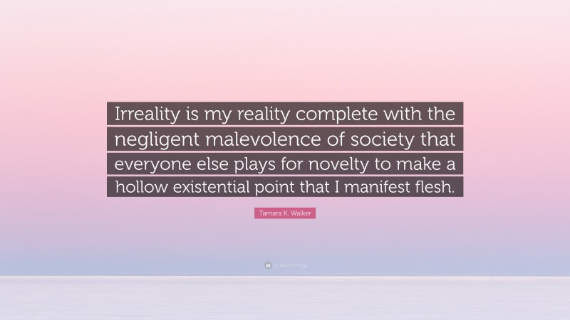 Tamara K. Walker Quote: “Irreality is my reality complete with the negligent malevolence of society that everyone else plays for novelty to make a hollow existential point that I manifest flesh.”