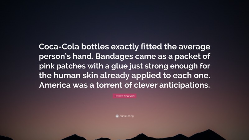 Francis Spufford Quote: “Coca-Cola bottles exactly fitted the average person’s hand. Bandages came as a packet of pink patches with a glue just strong enough for the human skin already applied to each one. America was a torrent of clever anticipations.”