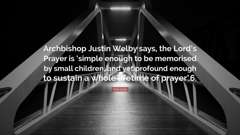 Pete Greig Quote: “Archbishop Justin Welby says, the Lord’s Prayer is ‘simple enough to be memorised by small children, and yet profound enough to sustain a whole lifetime of prayer’.6.”