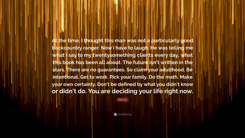 Meg Jay Quote: “At the time, I thought this man was not a particularly good backcountry ranger. Now I have to laugh. He was telling me what I say to my twentysomething clients every day, what this book has been all about. The future isn’t written in the stars. There are no guarantees. So claim your adulthood. Be intentional. Get to work. Pick your family. Do the math. Make your own certainty. Don’t be defined by what you didn’t know or didn’t do. You are deciding your life right now.”