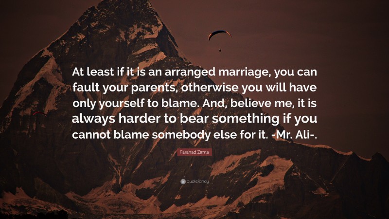 Farahad Zama Quote: “At least if it is an arranged marriage, you can fault your parents, otherwise you will have only yourself to blame. And, believe me, it is always harder to bear something if you cannot blame somebody else for it. -Mr. Ali-.”