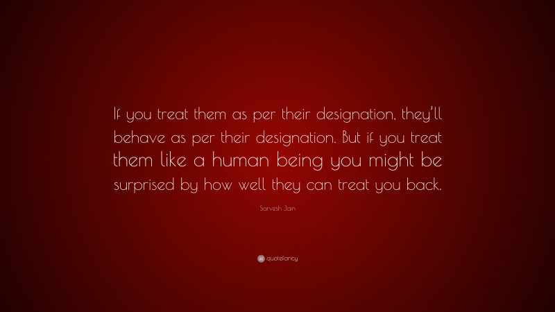 Sarvesh Jain Quote: “If you treat them as per their designation, they’ll behave as per their designation. But if you treat them like a human being you might be surprised by how well they can treat you back.”