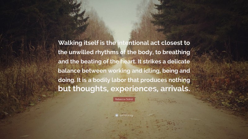 Rebecca Solnit Quote: “Walking itself is the intentional act closest to the unwilled rhythms of the body, to breathing and the beating of the heart. It strikes a delicate balance between working and idling, being and doing. It is a bodily labor that produces nothing but thoughts, experiences, arrivals.”