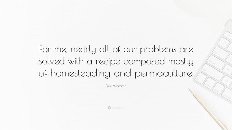 Paul Wheaton Quote: “For me, nearly all of our problems are solved with a recipe composed mostly of homesteading and permaculture.”