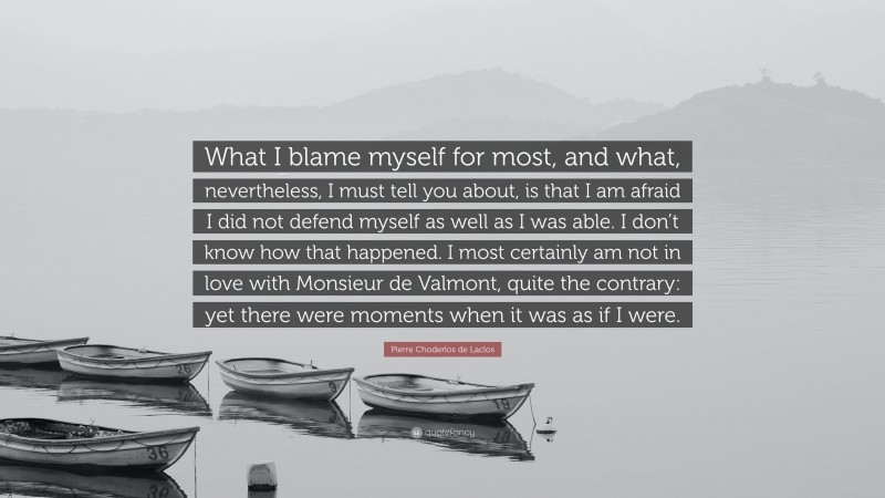 Pierre Choderlos de Laclos Quote: “What I blame myself for most, and what, nevertheless, I must tell you about, is that I am afraid I did not defend myself as well as I was able. I don’t know how that happened. I most certainly am not in love with Monsieur de Valmont, quite the contrary: yet there were moments when it was as if I were.”