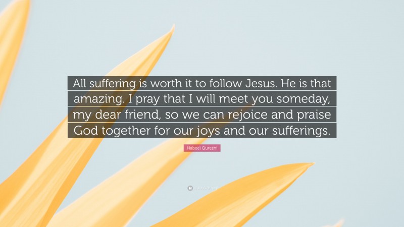 Nabeel Qureshi Quote: “All suffering is worth it to follow Jesus. He is that amazing. I pray that I will meet you someday, my dear friend, so we can rejoice and praise God together for our joys and our sufferings.”