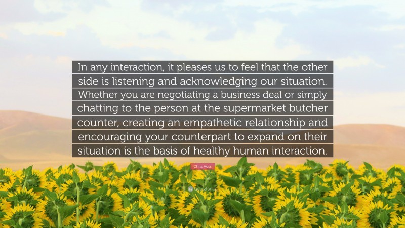 Chris Voss Quote: “In any interaction, it pleases us to feel that the other side is listening and acknowledging our situation. Whether you are negotiating a business deal or simply chatting to the person at the supermarket butcher counter, creating an empathetic relationship and encouraging your counterpart to expand on their situation is the basis of healthy human interaction.”