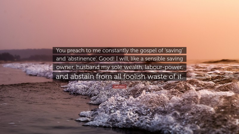 Karl Marx Quote: “You preach to me constantly the gospel of ‘saving’ and ‘abstinence’. Good! I will, like a sensible saving owner, husband my sole wealth, labour-power, and abstain from all foolish waste of it.”