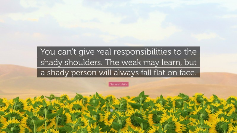 Sarvesh Jain Quote: “You can’t give real responsibilities to the shady shoulders. The weak may learn, but a shady person will always fall flat on face.”