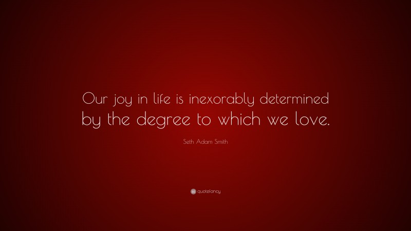 Seth Adam Smith Quote: “Our joy in life is inexorably determined by the degree to which we love.”