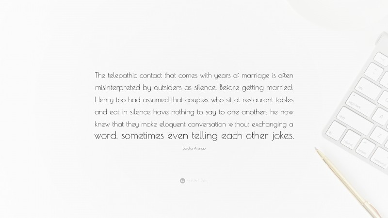 Sascha Arango Quote: “The telepathic contact that comes with years of marriage is often misinterpreted by outsiders as silence. Before getting married, Henry too had assumed that couples who sit at restaurant tables and eat in silence have nothing to say to one another; he now knew that they make eloquent conversation without exchanging a word, sometimes even telling each other jokes.”