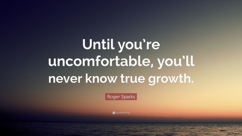 Roger Sparks Quote: “Until you’re uncomfortable, you’ll never know true growth.”