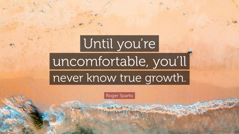 Roger Sparks Quote: “Until you’re uncomfortable, you’ll never know true growth.”