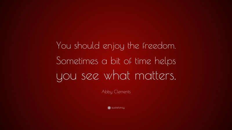 Abby Clements Quote: “You should enjoy the freedom. Sometimes a bit of time helps you see what matters.”