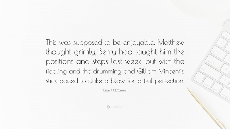 Robert R. McCammon Quote: “This was supposed to be enjoyable, Matthew thought grimly. Berry had taught him the positions and steps last week, but with the fiddling and the drumming and Gilliam Vincent’s stick poised to strike a blow for artful perfection.”