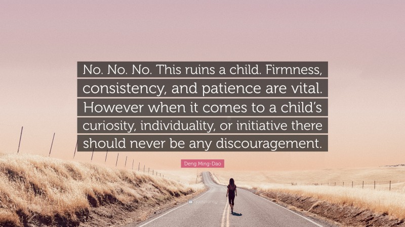 Deng Ming-Dao Quote: “No. No. No. This ruins a child. Firmness, consistency, and patience are vital. However when it comes to a child’s curiosity, individuality, or initiative there should never be any discouragement.”