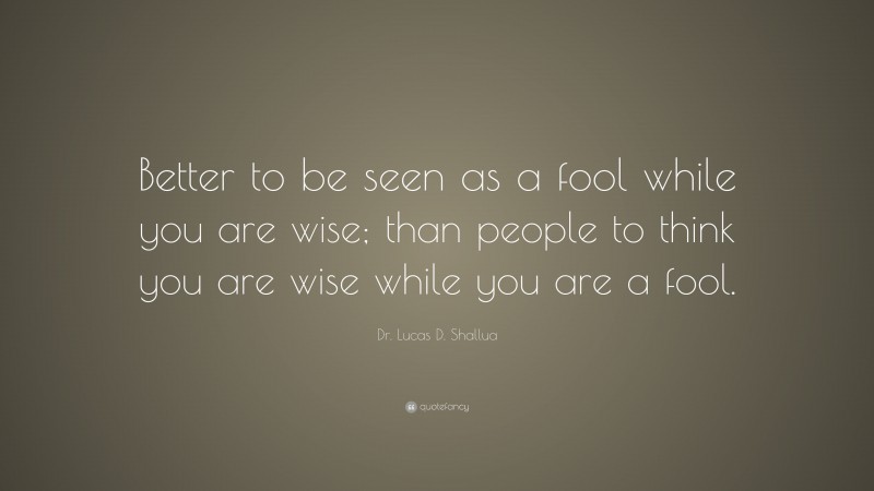 Dr. Lucas D. Shallua Quote: “Better to be seen as a fool while you are wise; than people to think you are wise while you are a fool.”