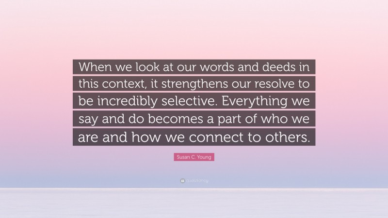 Susan C. Young Quote: “When we look at our words and deeds in this context, it strengthens our resolve to be incredibly selective. Everything we say and do becomes a part of who we are and how we connect to others.”