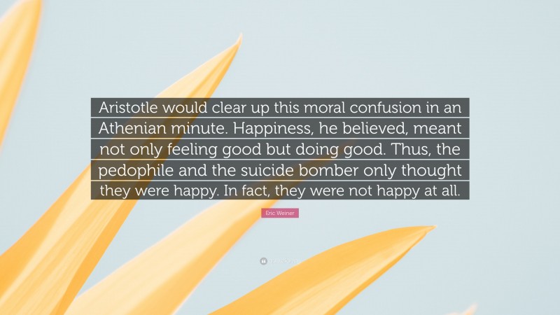 Eric Weiner Quote: “Aristotle would clear up this moral confusion in an Athenian minute. Happiness, he believed, meant not only feeling good but doing good. Thus, the pedophile and the suicide bomber only thought they were happy. In fact, they were not happy at all.”