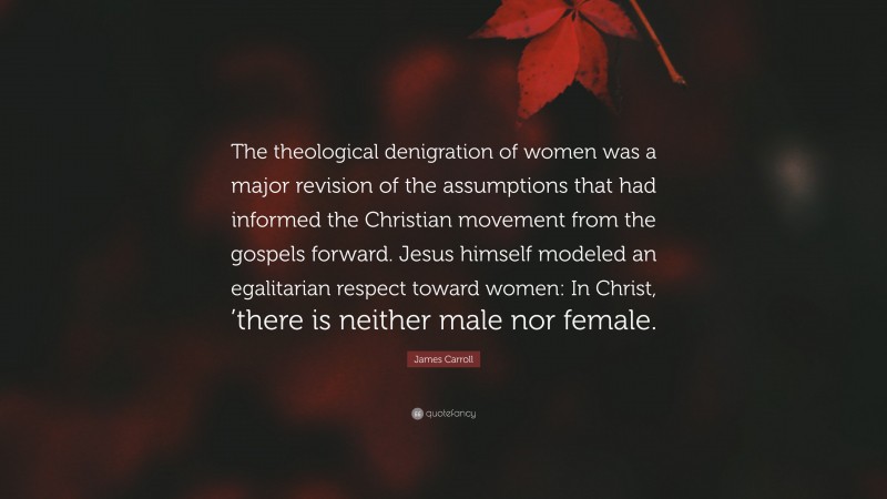 James Carroll Quote: “The theological denigration of women was a major revision of the assumptions that had informed the Christian movement from the gospels forward. Jesus himself modeled an egalitarian respect toward women: In Christ, ’there is neither male nor female.”