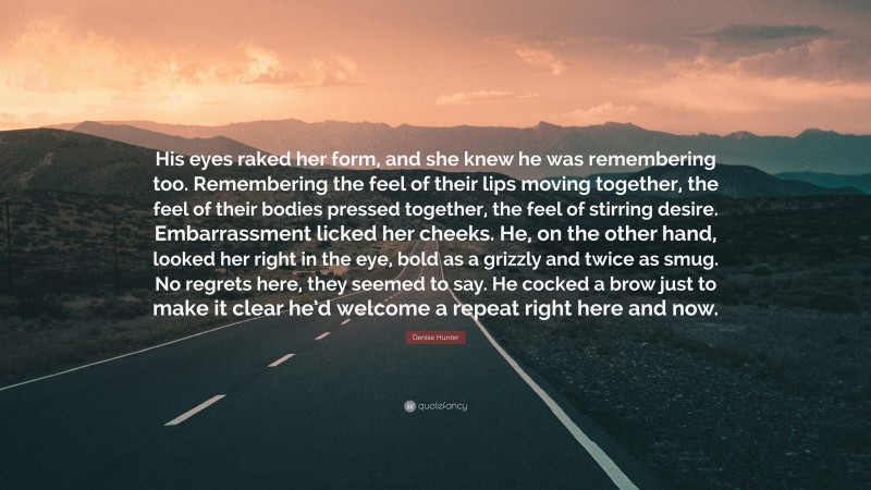 Denise Hunter Quote: “His eyes raked her form, and she knew he was remembering too. Remembering the feel of their lips moving together, the feel of their bodies pressed together, the feel of stirring desire. Embarrassment licked her cheeks. He, on the other hand, looked her right in the eye, bold as a grizzly and twice as smug. No regrets here, they seemed to say. He cocked a brow just to make it clear he’d welcome a repeat right here and now.”