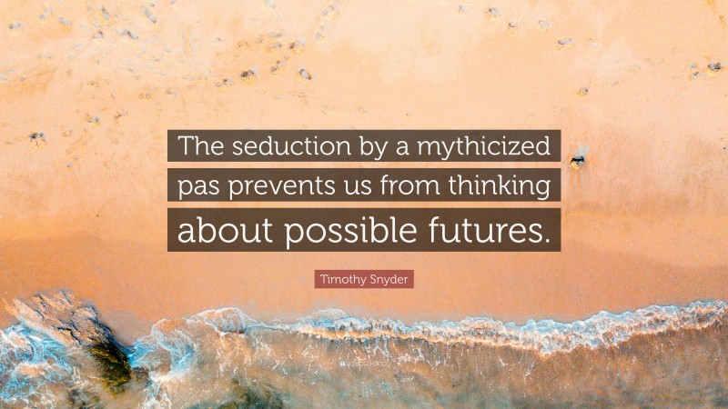 Timothy Snyder Quote: “The seduction by a mythicized pas prevents us from thinking about possible futures.”
